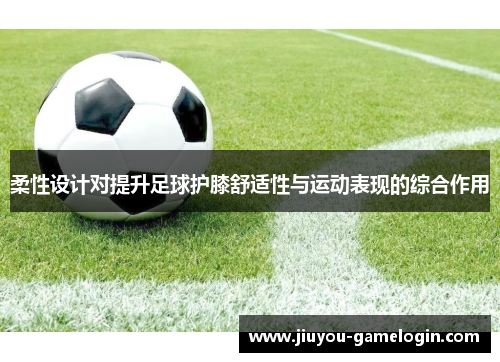 柔性设计对提升足球护膝舒适性与运动表现的综合作用